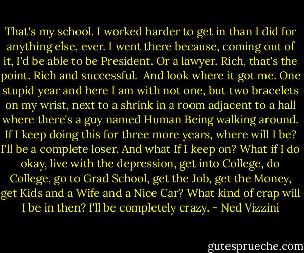 That's my school. I worked harder to get in than I did for anything else, ever. I went there because, coming out of it, I'd be able to be President. Or a lawyer. Rich, that's the point. Rich and successful. <br />And look where it got me. One stupid year and here I am with not one, but two bracelets on my wrist, next to a shrink in a room adjacent to a hall where there's a guy named Human Being walking around. If I keep doing this for three more years, where will I be? I'll be a complete loser. And what If I keep on? What if I do okay, live with the depression, get into College, do College, go to Grad School, get the Job, get the Money, get Kids and a Wife and a Nice Car? What kind of crap will I be in then? I'll be completely crazy. - Ned Vizzini