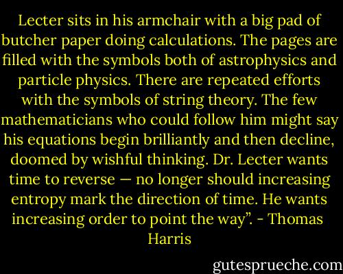 Lecter sits in his armchair with a big pad of butcher paper doing calculations. The pages are filled with the symbols both of astrophysics and particle physics. There are repeated efforts with the symbols of string theory. The few mathematicians who could follow him might say his equations begin brilliantly and then decline, doomed by wishful thinking. Dr. Lecter wants time to reverse — no longer should increasing entropy mark the direction of time. He wants increasing order to point the way”. - Thomas  Harris
