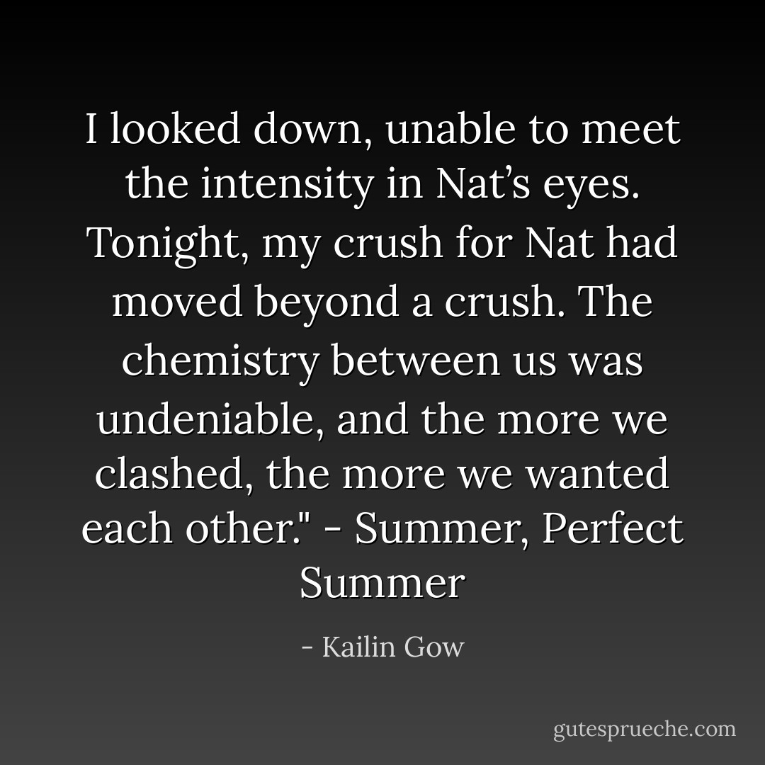 I looked down, unable to meet the intensity in Nat’s eyes. Tonight, my crush for Nat had moved beyond a crush. The chemistry between us was undeniable, and the more we clashed, the more we wanted each other." - Summer, Perfect Summer - Kailin Gow