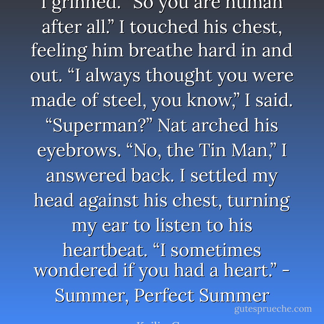 I grinned. “So you are human after all.” I touched his chest, feeling him breathe hard in and out. “I always thought you were made of steel, you know,” I said.<br />“Superman?” Nat arched his eyebrows.<br />“No, the Tin Man,” I answered back. I settled my head against his chest, turning my ear to listen to his heartbeat. “I sometimes wondered if you had a heart.” - Summer, Perfect Summer - Kailin Gow
