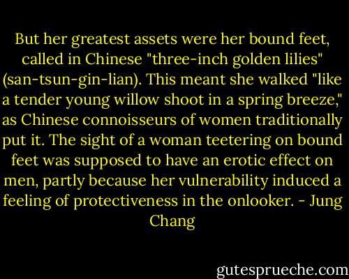 But her greatest assets were her bound feet, called in Chinese "three-inch golden lilies" (san-tsun-gin-lian). This meant she walked "like a tender young willow shoot in a spring breeze," as Chinese connoisseurs of women traditionally put it. The sight of a woman teetering on bound feet was supposed to have an erotic effect on men, partly because her vulnerability induced a feeling of protectiveness in the onlooker. - Jung Chang