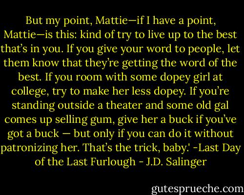 But my point, Mattie—if I have a point, Mattie—is this: kind of try to live up to the best that’s in you. If you give your word to people, let them know that they’re getting the word of the best. If you room with some dopey girl at college, try to make her less dopey. If you’re standing outside a theater and some old gal comes up selling gum, give her a buck if you’ve got a buck — but only if you can do it without patronizing her. That’s the trick, baby.' -Last Day of the Last Furlough - J.D. Salinger
