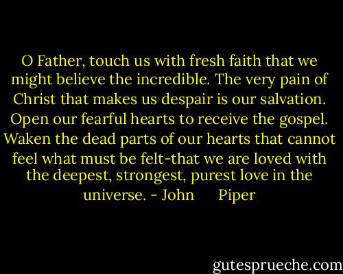 O Father, touch us with fresh faith that we might believe the incredible. The very pain of Christ that makes us despair is our salvation. Open our fearful hearts to receive the gospel. Waken the dead parts of our hearts that cannot feel what must be felt-that we are loved with the deepest, strongest, purest love in the universe. - John      Piper