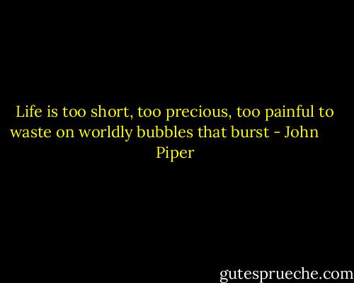 Life is too short, too precious, too painful to waste on worldly bubbles that burst - John      Piper