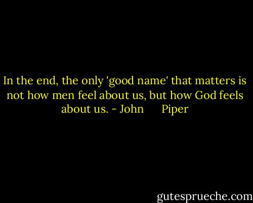 In the end, the only 'good name' that matters is not how men feel about us, but how God feels about us. - John      Piper