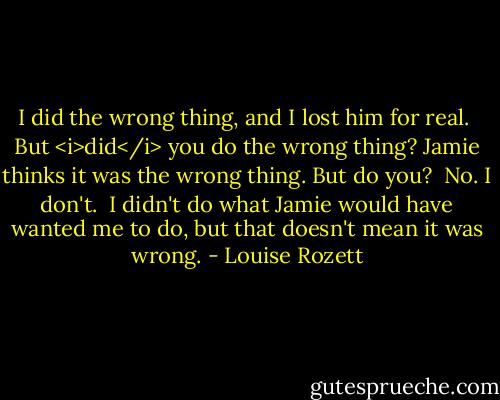 I did the wrong thing, and I lost him for real.<br /><br />But <i>did</i> you do the wrong thing? Jamie thinks it was the wrong thing. But do you?<br /><br />No. I don't.<br /><br />I didn't do what Jamie would have wanted me to do, but that doesn't mean it was wrong. - Louise Rozett
