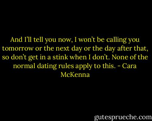 And I’ll tell you now, I won’t be calling you tomorrow or the next day or the day after that, so don’t get in a stink when I don’t. None of the normal dating rules apply to this. - Cara McKenna
