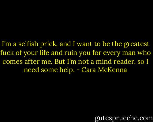 I’m a selfish prick, and I want to be the greatest fuck of your life and ruin you for every man who comes after me. But I’m not a mind reader, so I need some help. - Cara McKenna
