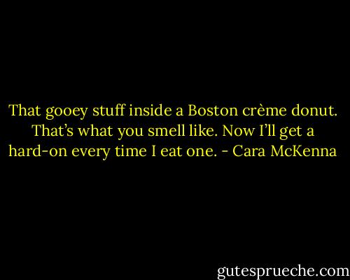 That gooey stuff inside a Boston crème donut. That’s what you smell like. Now I’ll get a hard-on every time I eat one. - Cara McKenna