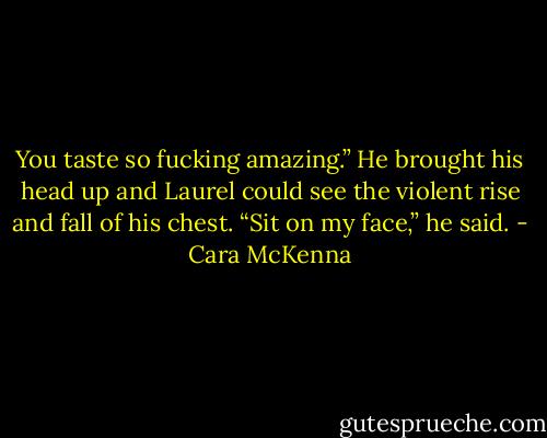 You taste so fucking amazing.” He brought his head up and Laurel could see the violent rise and fall of his chest. “Sit on my face,” he said. - Cara McKenna