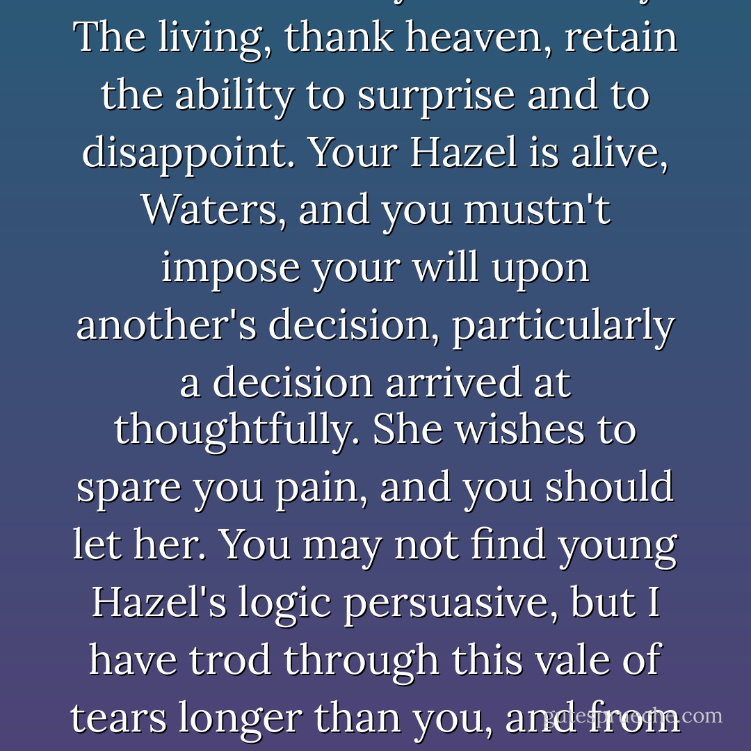 I digress, but here's the rub: The dead are visible only in the terrible lidless eye of memory. The living, thank heaven, retain the ability to surprise and to disappoint. Your Hazel is alive, Waters, and you mustn't impose your will upon another's decision, particularly a decision arrived at thoughtfully. She wishes to spare you pain, and you should let her. You may not find young Hazel's logic persuasive, but I have trod through this vale of tears longer than you, and from where I'm sitting, she's not a lunatic. - John Green