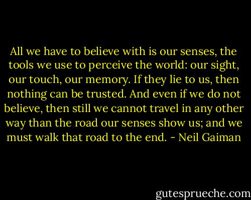 All we have to believe with is our senses, the tools we use to perceive the world: our sight, our touch, our memory. If they lie to us, then nothing can be trusted. And even if we do not believe, then still we cannot travel in any other way than the road our senses show us; and we must walk that road to the end. - Neil Gaiman