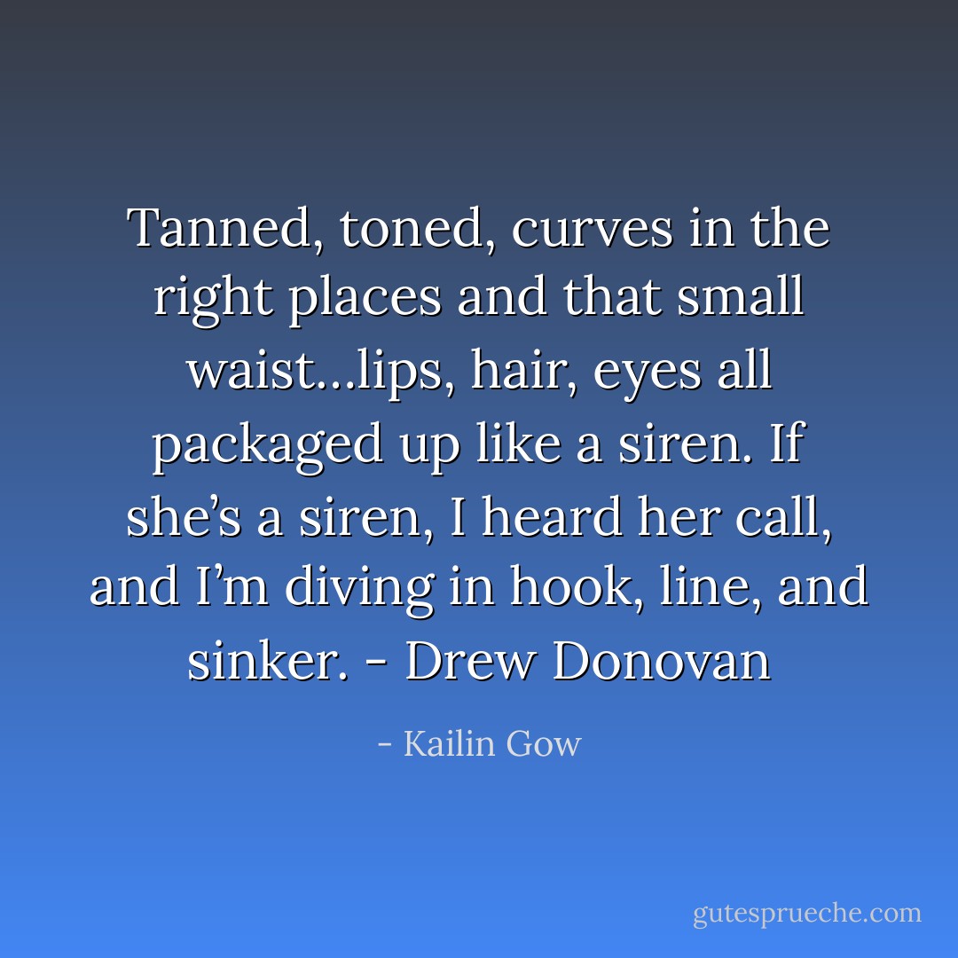 Tanned, toned, curves in the right places and that small waist…lips, hair, eyes all packaged up like a siren. If she’s a siren, I heard her call, and I’m diving in hook, line, and sinker. - Drew Donovan - Kailin Gow