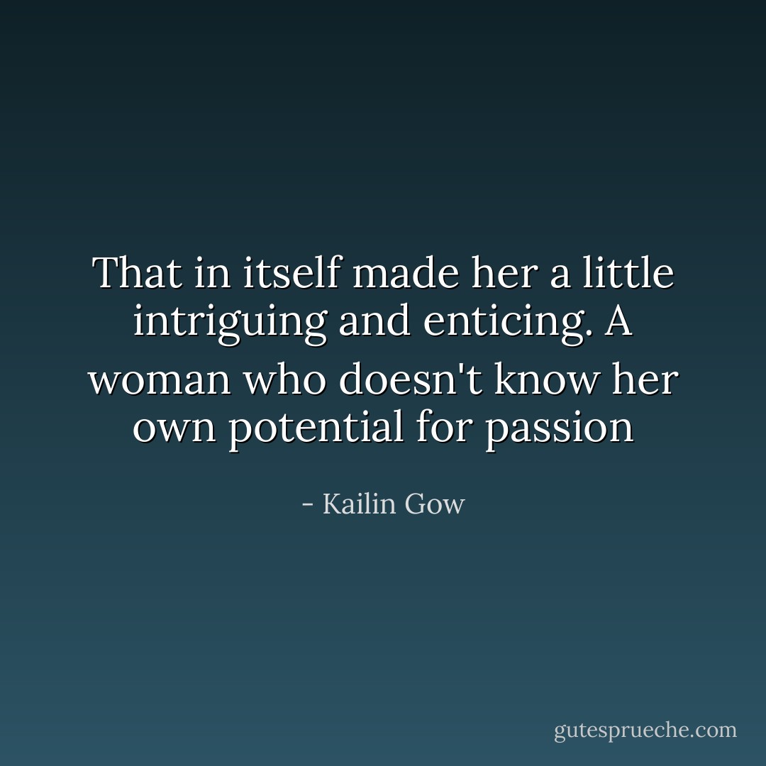 That in itself made her a little intriguing and enticing. A woman who doesn't know her own potential for passion - Kailin Gow