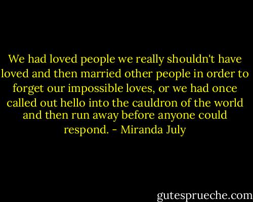 We had loved people we really shouldn't have loved and then married other people in order to forget our impossible loves, or we had once called out hello into the cauldron of the world and then run away before anyone could respond. - Miranda July