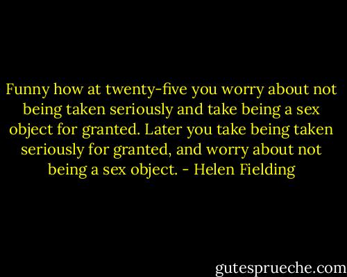 Funny how at twenty-five you worry about not being taken seriously and take being a sex object for granted. Later you take being taken seriously for granted, and worry about not being a sex object. - Helen Fielding