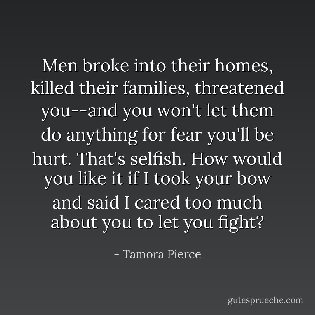 Men broke into their homes, killed their families, threatened you--and you won't let them do anything for fear you'll be hurt. That's selfish. How would you like it if I took your bow and said I cared too much about you to let you fight? - Tamora Pierce