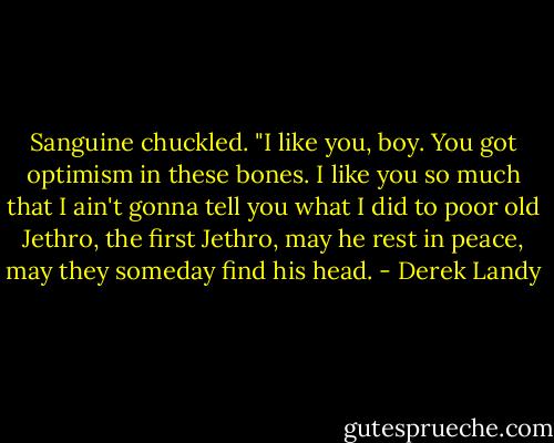 Sanguine chuckled. "I like you, boy. You got optimism in these bones. I like you so much that I ain't gonna tell you what I did to poor old Jethro, the first Jethro, may he rest in peace, may they someday find his head. - Derek Landy