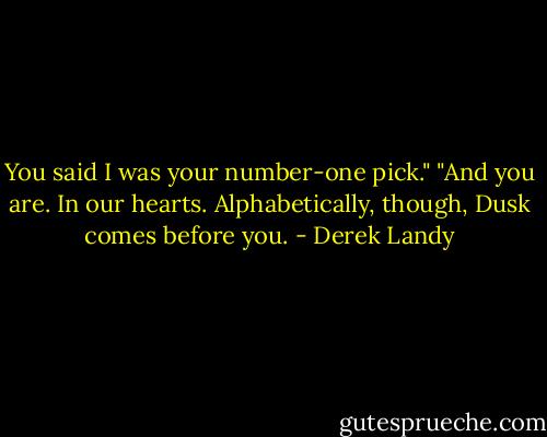 You said I was your number-one pick."<br />"And you are. In our hearts. Alphabetically, though, Dusk comes before you. - Derek Landy