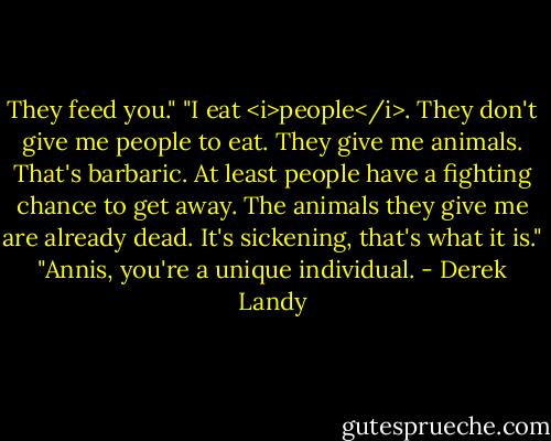 They feed you."<br />"I eat <i>people</i>. They don't give me people to eat. They give me animals. That's barbaric. At least people have a fighting chance to get away. The animals they give me are already dead. It's sickening, that's what it is."<br />"Annis, you're a unique individual. - Derek Landy