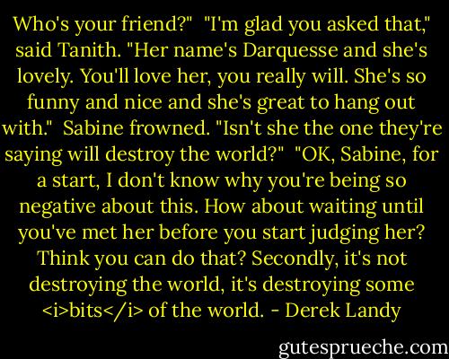 Who's your friend?"<br /><br />"I'm glad you asked that," said Tanith. "Her name's Darquesse and she's lovely. You'll love her, you really will. She's so funny and nice and she's great to hang out with."<br /><br />Sabine frowned. "Isn't she the one they're saying will destroy the world?"<br /><br />"OK, Sabine, for a start, I don't know why you're being so negative about this. How about waiting until you've met her before you start judging her? Think you can do that? Secondly, it's not destroying the world, it's destroying some <i>bits</i> of the world. - Derek Landy
