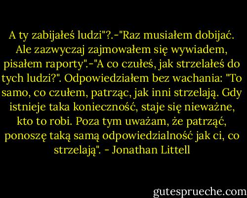 A ty zabijałeś ludzi"?.-"Raz musiałem dobijać. Ale zazwyczaj zajmowałem się wywiadem, pisałem raporty".-"A co czułeś, jak strzelałeś do tych ludzi?". Odpowiedziałem bez wachania: "To samo, co czułem, patrząc, jak inni strzelają. Gdy istnieje taka konieczność, staje się nieważne, kto to robi. Poza tym uważam, że patrząć, ponoszę taką samą odpowiedzialność jak ci, co strzelają". - Jonathan Littell