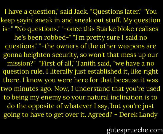 I have a question," said Jack.<br />"Questions later."<br />"You keep sayin' sneak in and sneak out stuff. My question is-"<br />"No questions."<br />"-once this Starke bloke realises he's been robbed-"<br />"I'm pretty sure I said no questions."<br />"-the owners of the other weapons are gonna heighten security, so won't that mess up our mission?"<br /><br />"First of all," Tanith said, "we have a no question rule. I literally just established it, like right there. I know you were here for that because it was two minutes ago. Now, I understand that you're used to being my enemy so your natural inclination is to do the opposite of whatever I say, but you're just going to have to get over it. Agreed? - Derek Landy