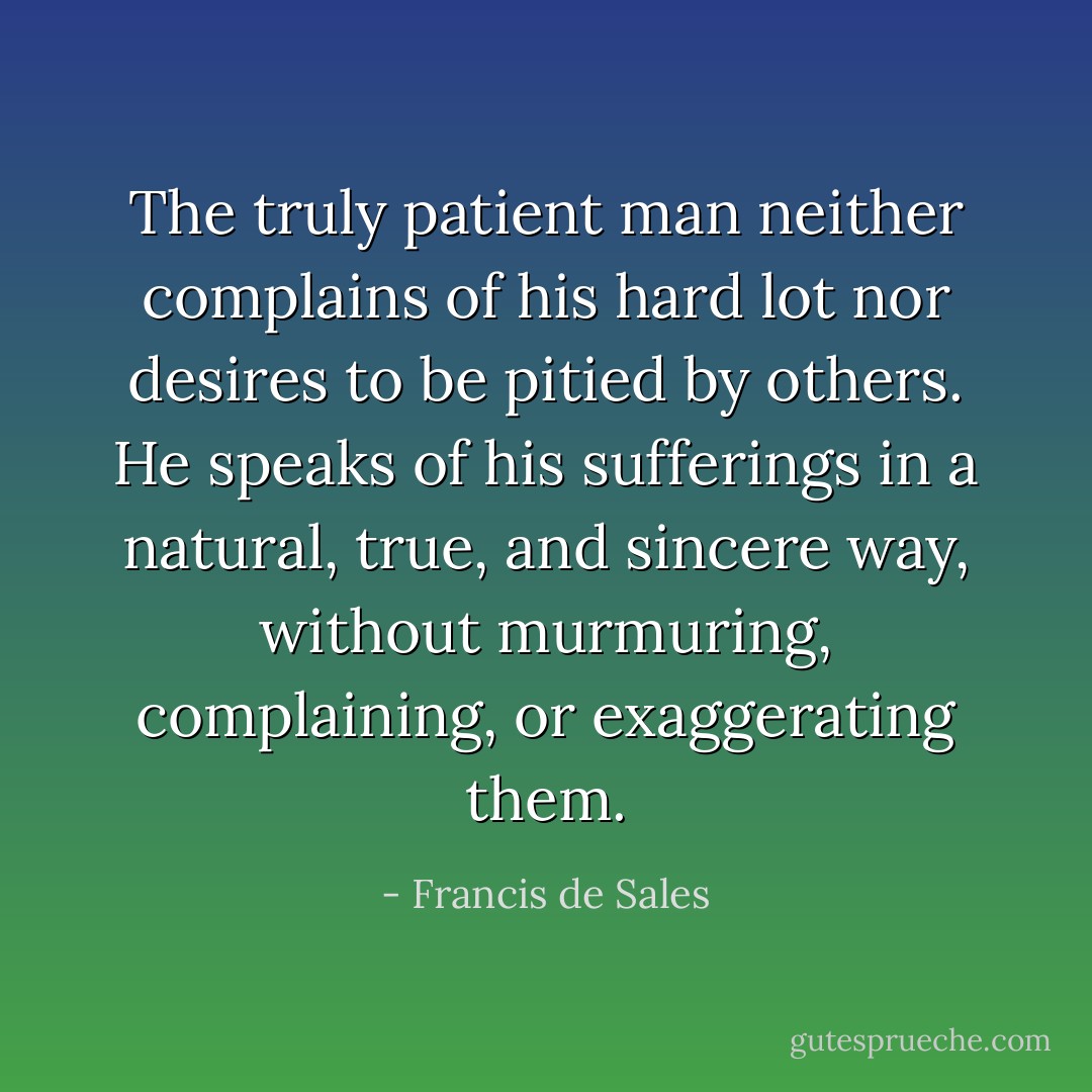 The truly patient man neither complains of his hard lot nor desires to be pitied by others. He speaks of his sufferings in a natural, true, and sincere way, without murmuring, complaining, or exaggerating them. - Francis de Sales