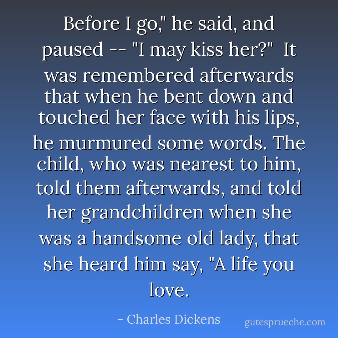Before I go," he said, and paused -- "I may kiss her?"<br /><br />It was remembered afterwards that when he bent down and touched her face with his lips, he murmured some words. The child, who was nearest to him, told them afterwards, and told her grandchildren when she was a handsome old lady, that she heard him say, "A life you love. - Charles Dickens