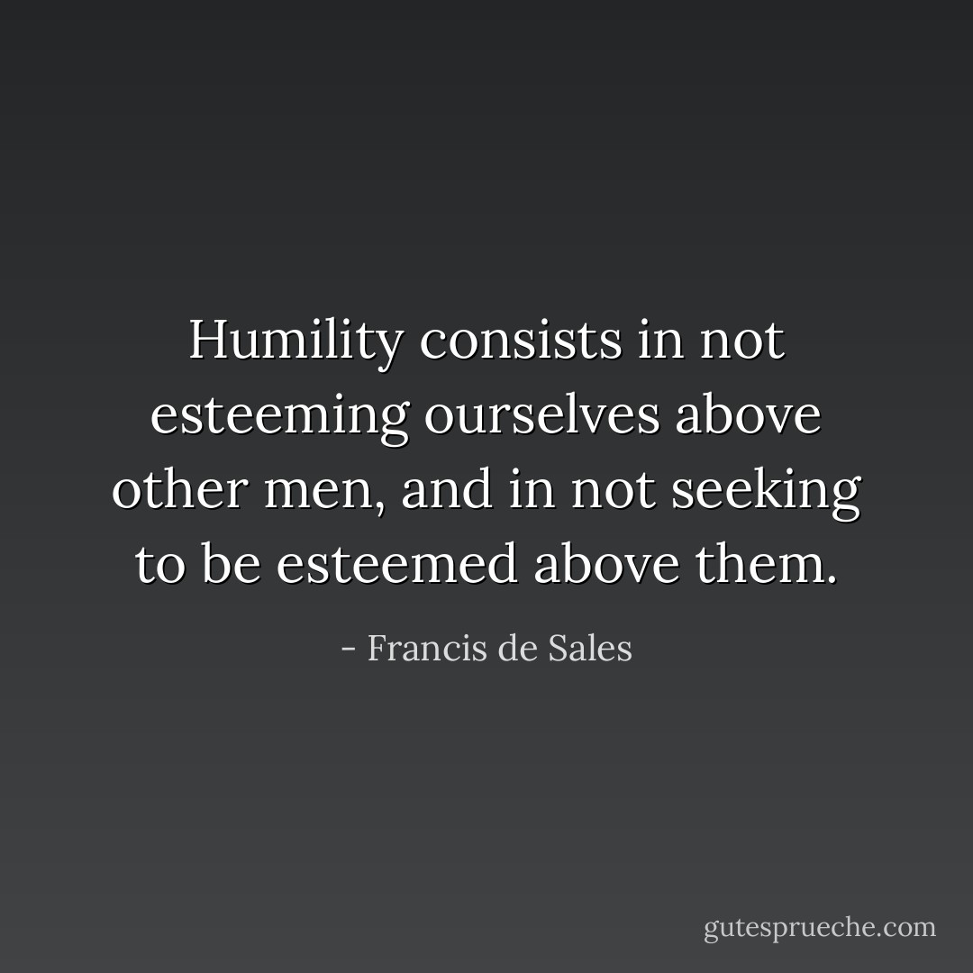 Humility consists in not esteeming ourselves above other men, and in not seeking to be esteemed above them. - Francis de Sales