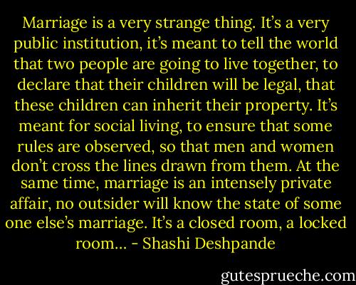 Marriage is a very strange thing. It’s a very public institution, it’s meant to tell the world that two people are going to live together, to declare that their children will be legal, that these children can inherit their property. It’s meant for social living, to ensure that some rules are observed, so that men and women don’t cross the lines drawn from them. At the same time, marriage is an intensely private affair, no outsider will know the state of some one else’s marriage. It’s a closed room, a locked room… - Shashi Deshpande