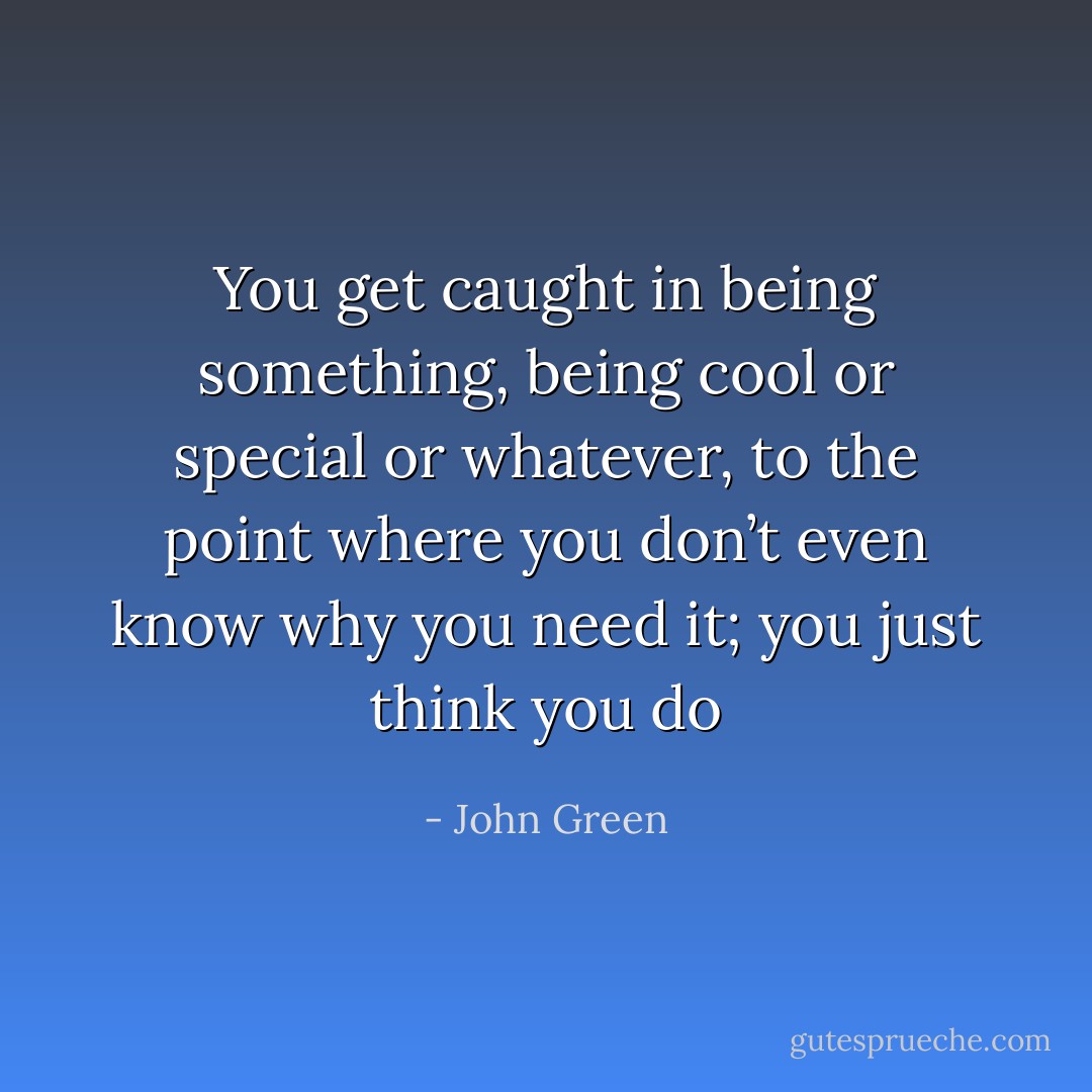You get caught in being something, being cool or special or whatever, to the point where you don’t even know why you need it; you just think you do - John Green