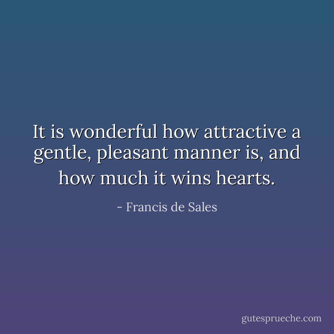 It is wonderful how attractive a gentle, pleasant manner is, and how much it wins hearts. - Francis de Sales