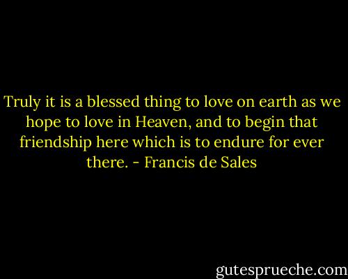 Truly it is a blessed thing to love on earth as we hope to love in Heaven, and to begin that friendship here which is to endure for ever there. - Francis de Sales