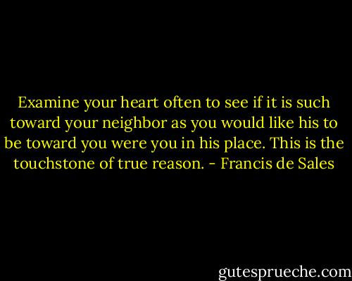 Examine your heart often to see if it is such toward your neighbor as you would like his to be toward you were you in his place. This is the touchstone of true reason. - Francis de Sales