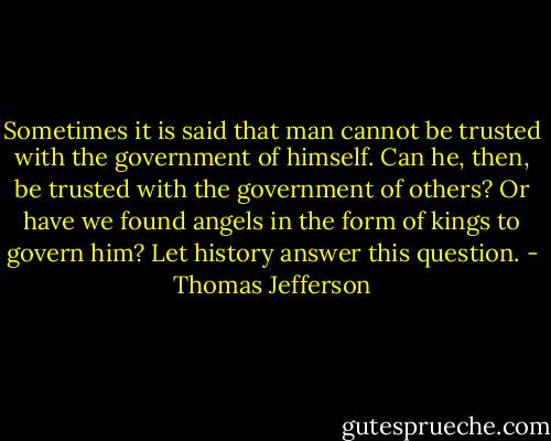 Sometimes it is said that man cannot be trusted with the government of himself. Can he, then, be trusted with the government of others? Or have we found angels in the form of kings to govern him? Let history answer this question. - Thomas Jefferson