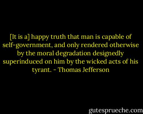 [It is a] happy truth that man is capable of self-government, and only rendered otherwise by the moral degradation designedly superinduced on him by the wicked acts of his tyrant. - Thomas Jefferson
