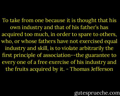 To take from one because it is thought that his own industry and that of his father’s has acquired too much, in order to spare to others, who, or whose fathers have not exercised equal industry and skill, is to violate arbitrarily the first principle of association--the guarantee to every one of a free exercise of his industry and the fruits acquired by it. - Thomas Jefferson