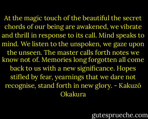 At the magic touch of the beautiful the secret chords of our being are awakened, we vibrate and thrill in response to its call. Mind speaks to mind. We listen to the unspoken, we gaze upon the unseen. The master calls forth notes we know not of. Memories long forgotten all come back to us with a new significance. Hopes stifled by fear, yearnings that we dare not recognise, stand forth in new glory. - Kakuzō Okakura