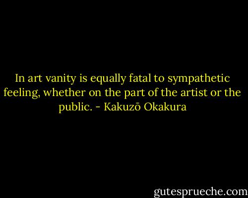 In art vanity is equally fatal to sympathetic feeling, whether on the part of the artist or the public. - Kakuzō Okakura