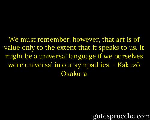 We must remember, however, that art is of value only to the extent that it speaks to us. It might be a universal language if we ourselves were universal in our sympathies. - Kakuzō Okakura