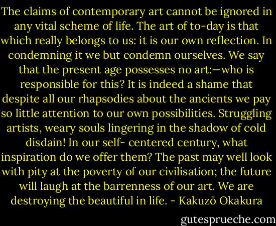 The claims of contemporary art cannot be ignored in any vital scheme of life. The art of to-day is that which really belongs to us: it is our own reflection. In condemning it we but condemn ourselves. We say that the present age possesses no art:—who is responsible for this? It is indeed a shame that despite all our rhapsodies about the ancients we pay so little attention to our own possibilities. Struggling artists, weary souls lingering in the shadow of cold disdain! In our self- centered century, what inspiration do we offer them? The past may well look with pity at the poverty of our civilisation; the future will laugh at the barrenness of our art. We are destroying the beautiful in life. - Kakuzō Okakura
