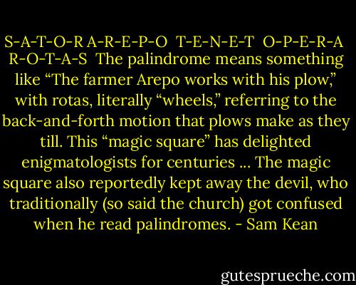 S-A-T-O-R<br />A-R-E-P-O <br />T-E-N-E-T <br />O-P-E-R-A <br />R-O-T-A-S<br /><br />The palindrome means something like “The farmer Arepo works with his plow,” with rotas, literally “wheels,” referring to the back-and-forth motion that plows make as they till. This “magic square” has delighted enigmatologists for centuries ... The magic square also reportedly kept away the devil, who traditionally (so said the church) got confused when he read palindromes. - Sam Kean