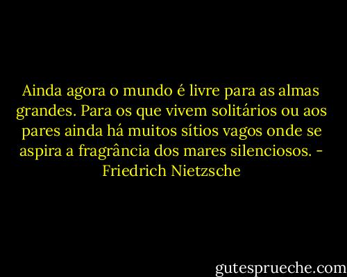 Ainda agora o mundo é livre para as almas grandes. Para os que vivem solitários ou aos pares ainda há muitos sítios vagos onde se aspira a fragrância dos mares silenciosos. - Friedrich Nietzsche