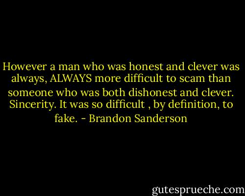 However a man who was honest and clever was always, ALWAYS more difficult to scam than someone who was both dishonest and clever.<br />Sincerity. It was so difficult , by definition, to fake. - Brandon Sanderson