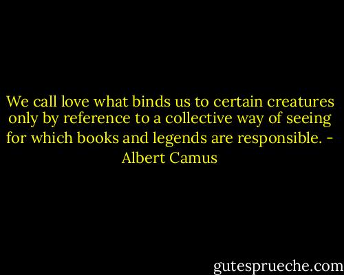 We call love what binds us to certain creatures only by reference to a collective way of seeing for which books and legends are responsible. - Albert Camus