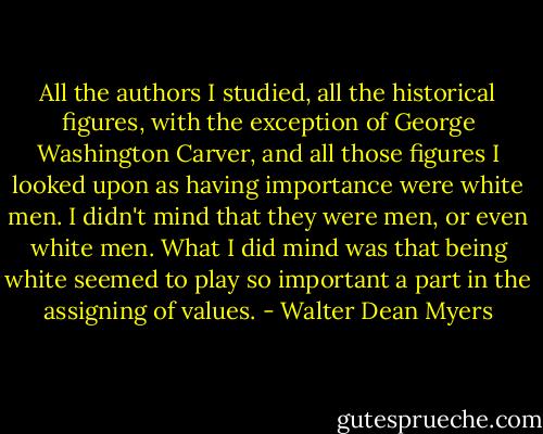 All the authors I studied, all the historical figures, with the exception of George Washington Carver, and all those figures I looked upon as having importance were white men. I didn't mind that they were men, or even white men. What I did mind was that being white seemed to play so important a part in the assigning of values. - Walter Dean Myers
