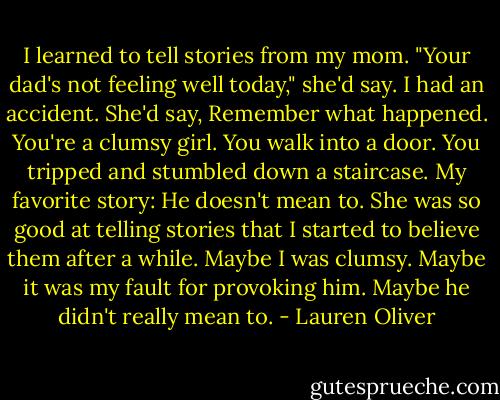 I learned to tell stories from my mom. "Your dad's not feeling well today," she'd say. I had an accident. She'd say, Remember what happened. You're a clumsy girl. You walk into a door. You tripped and stumbled down a staircase. My favorite story: He doesn't mean to.<br />She was so good at telling stories that I started to believe them after a while. Maybe I was clumsy. Maybe it was my fault for provoking him.<br />Maybe he didn't really mean to. - Lauren Oliver