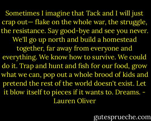 Sometimes I imagine that Tack and I will just crap out— flake on the whole war, the struggle, the resistance. Say good-bye and see you never. We'll go up north and build a homestead together, far away from everyone and everything. We know how to survive. We could do it. Trap and hunt and fish for our food, grow what we can, pop out a whole brood of kids and pretend the rest of the world doesn't exist. Let it blow itself to pieces if it wants to.<br />Dreams. - Lauren Oliver