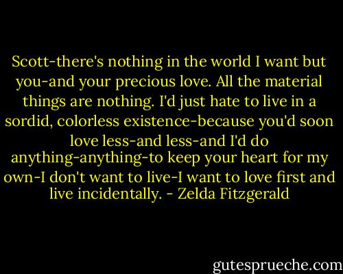 Scott-there's nothing in the world I want but you-and your precious love. All the material things are nothing. I'd just hate to live in a sordid, colorless existence-because you'd soon love less-and less-and I'd do anything-anything-to keep your heart for my own-I don't want to live-I want to love first and live incidentally. - Zelda Fitzgerald